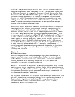 Sections 9.5 and 9.6 deal with the moments of inertia of masses. Particular emphasis is
placed on the moments of inertia of thin plates (Sec. 9.5C) and on the use of these plates
as differential elements in the computation of moments of inertia of symmetrical three-
dimensional bodies (Sec. 9.5D). Section 9.6 is optional but should be used whenever the
following dynamics course includes the motion of rigid bodies in three dimensions.
Sections 9.6A and 9.6B introduce the moment of inertia of a body with respect to an
arbitrary axis as well as the concepts of mass products of inertia and principal axes of
inertia. Section 9.6C discusses the determination of the principal axes and principal
moments of inertia of a body of arbitrary shape.
When solving many of the problems of Chap. 5, information on the specific weight of a
material was generally required. This information was readily available in problems
stated in U.S. customary units, while it had to be obtained from the density of the
material in problems stated in SI units (see the last paragraph of our discussion of Chap.
5). In Chap. 9, when SI units are used, the mass and mass moment of inertia of a given
body are respectively obtained in kg and kg∙m2
directly from the dimensions of the body
in meters and from its density in kg/m3
. However, if U.S. customary units are used, the
density of the body must first be calculated from its specific weight or, alternatively, the
weight of the body can be obtained from its dimensions and specific weight and then
converted into the corresponding mass expressed in lb∙s2
/ft (or slugs). The mass moment
of inertia of the body is then obtained in lb∙ft∙s2
(or slug∙ft2
). Sample Problem 9.12
provides an example of such a computation. Attention is also called to the footnote on
page of the 530 regarding the conversion of mass moments of inertia from U.S.
customary units to SI units.
Chapter 10
Method of Virtual Work
While this chapter is optional, the instructor should give serious consideration to its
inclusion in the basic statics course. Indeed, students who learn the method of virtual
work in their first course in mechanics will remember it as a fundamental and natural
principle. They may, on the other hand, consider it as an artificial device if its
presentation is postponed to a more advanced course.
Section 10.1 is devoted to the derivation of the principle of virtual work and to its direct
application to the solution of equilibrium problems. Section 10.2 introduces the concept
of potential energy and shows that equilibrium requires that the derivative of the potential
energy be zero. Section 10.1D defines the mechanical efficiency of a machine and Sec.
10.2D discusses the stability of equilibrium.
The first groups of problems in each assignment utilize the principle of virtual work as an
alternative method for the computation of unknown forces. Subsequent problems call for
the determination of positions of equilibrium, while other problems combine the
conventional methods of statics with the method of virtual work to determine
displacements (Probs. 10.55 through 10.58).
www.elsolucionario.org
 