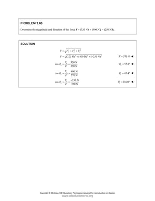 PROBLEM 2.80
Determine the magnitude and direction of the force F = (320 N)i + (400 N)j − (250 N)k.
SOLUTION
2 2 2
2 2 2
(320 N) (400 N) ( 250 N)
x y z
F F F F
F
= + +
= + + − 570 N
F =
320 N
cos
570 N
x
x
F
F
θ = = 55.8
x
θ = °
400 N
cos
570 N
y
y
F
F
θ = = 45.4
y
θ = °
250 N
cos
570 N
z
y
F
F
θ
−
= = 116.0
z
θ = °
Copyright © McGraw-Hill Education. Permission required for reproduction or display.
www.elsolucionario.org
 