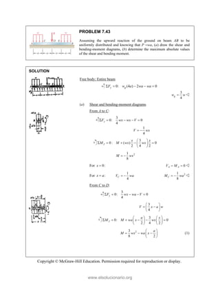 Copyright © McGraw-Hill Education. Permission required for reproduction or display.
PROBLEM 7.43
Assuming the upward reaction of the ground on beam AB to be
uniformly distributed and knowing that P wa, (a) draw the shear and
bending-moment diagrams, (b) determine the maximum absolute values
of the shear and bending moment.
SOLUTION
Free body: Entire beam
0: (4 ) 2 0
y g
F w a wa wa
    
3
4
g
w w
 
(a) Shear and bending-moment diagrams
From A to C:
3
0: 0
4
1
4
y
F wx wx V
V wx
    
 
3
0 : ( ) 0
2 4 2
J
x x
M M wx wx
 
    
 
 
2
1
8
M wx
 
For 0:
x  0
A A
V M
  
For :
x a

1
4
C
V wa
  2
1
8
C
M wa
  
From C to D:
3
0: 0
4
y
F wx wa V
    
3
4
V x a w
 
 
 
 
3
0: 0
2 4 2
J
a x
M M wa x wx
   
     
   
   
2
3
8 2
a
M wx wa x
 
  
 
 
(1)
www.elsolucionario.org
 