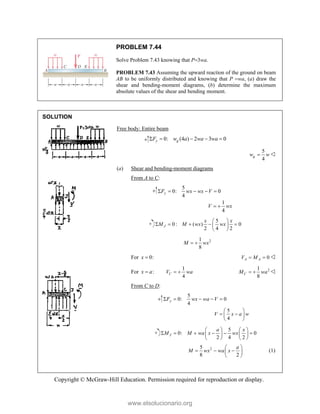 Copyright © McGraw-Hill Education. Permission required for reproduction or display.
PROBLEM 7.44
Solve Problem 7.43 knowing that P3wa.
PROBLEM 7.43 Assuming the upward reaction of the ground on beam
AB to be uniformly distributed and knowing that P wa, (a) draw the
shear and bending-moment diagrams, (b) determine the maximum
absolute values of the shear and bending moment.
SOLUTION
Free body: Entire beam
0: (4 ) 2 3 0
y g
F w a wa wa
    
5
4
g
w w
 
(a) Shear and bending-moment diagrams
From A to C:
5
0: 0
4
1
4
y
F wx wx V
V wx
    
 
5
0 : ( ) 0
2 4 2
J
x x
M M wx wx
 
    
 
 
2
1
8
M wx
 
For 0:
x  0
A A
V M
  
For :
x a

1
4
C
V wa
  2
1
8
C
M wa
  
From C to D:
5
0: 0
4
y
F wx wa V
    
5
4
V x a w
 
 
 
 
5
0: 0
2 4 2
J
a x
M M wa x wx
   
     
   
   
2
5
8 2
a
M wx wa x
 
  
 
 
(1)
www.elsolucionario.org
 