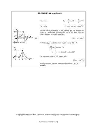 Copyright © McGraw-Hill Education. Permission required for reproduction or display.
PROBLEM 7.44 (Continued)
For :
x a

1
,
4
C
V wa
  2
1
8
C
M wa
  
For 2 :
x a

3
,
2
D
V wa
  2
D
M wa
  
Because of the symmetry of the loading, we can deduce the
values of V and M for the right-hand half of the beam from the
values obtained for its left-hand half.
(b) max
3
| |
2
V wa
 
To find max
| | ,
M we differentiate Eq. (1) and set 0:
dM
dx

5
0
4
4
(outside portion )
5
dM
wx wa
dx
x a a CD
  
 
The maximum value of | |
M occurs at D:
2
max
| |
M wa
 
Bending-moment diagram consists of four distinct arcs of
parabola.
www.elsolucionario.org
 