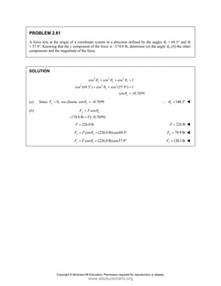 PROBLEM 2.81
A force acts at the origin of a coordinate system in a direction defined by the angles θx = 69.3° and θz
= 57.9°. Knowing that the y component of the force is –174.0 lb, determine (a) the angle θy, (b) the other
components and the magnitude of the force.
SOLUTION
2 2 2
2 2 2
cos cos cos 1
cos (69.3 ) cos cos (57.9 ) 1
cos 0.7699
x y z
y
y
θ θ θ
θ
θ
+ + =
° + + ° =
= ±
(a) Since 0,
y
F < we choose cos 0.7699
y
θ = − 140.3
y
θ
∴ = °
(b) cos
174.0 lb ( 0.7699)
y y
F F
F
θ
=
− = −
226.0 lb
F = 226 lb
F =
cos (226.0 lb)cos69.3
x x
F F θ
= = ° 79.9 lb
x
F =
cos (226.0 lb)cos57.9
z z
F F θ
= = ° 120.1lb
z
F =
Copyright © McGraw-Hill Education. Permission required for reproduction or display.
www.elsolucionario.org
 