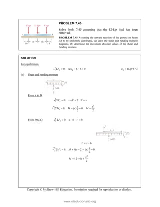 Copyright © McGraw-Hill Education. Permission required for reproduction or display.
PROBLEM 7.46
Solve Prob. 7.45 assuming that the 12-kip load has been
removed.
PROBLEM 7.45 Assuming the upward reaction of the ground on beam
AB to be uniformly distributed, (a) draw the shear and bending-moment
diagrams, (b) determine the maximum absolute values of the shear and
bending moment.
SOLUTION
For equilibrium,
0: 12 6 6 0
y g
F w
     1kip/ft
g
w  
(a) Shear and bending moment
From A to D:
0: 0
y
F x V V x
    
2
1 0: ( ) 0,
2 2
x x
M M x M
    

From D to C: 0: 6 0
y
F x V
    
6
V x
 
2 0: 6( 2) ( ) 0
2
x
M M x x
     
2
12 6
2
x
M x
  
www.elsolucionario.org
 