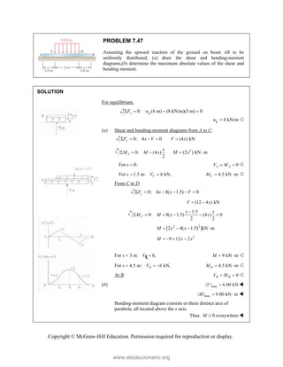Copyright © McGraw-Hill Education. Permission required for reproduction or display.
PROBLEM 7.47
Assuming the upward reaction of the ground on beam AB to be
uniformly distributed, (a) draw the shear and bending-moment
diagrams,(b) determine the maximum absolute values of the shear and
bending moment.
SOLUTION
For equilibrium,
0: (6 m) (8 kN/m)(3 m) 0
y g
F w
   
4 kN/m
g
w  
(a) Shear and bending-moment diagrams from A to C:
0: 4 0 (4 ) kN
y
F x V V x
    
0: (4 )
2
J
x
M M x
   2
(2 ) kN m
M x
 
For 0:
x  0
A A
V M
  
For 1.5 m: 6 kN,
C
x V
  4.5 kN m
C
M   
From C to D:
0: 4 8( 1.5) 0
y
F x x V
     
(12 4 ) kN
V x
 
1.5
0: 8( 1.5) (4 ) 0
2 2
J
x x
M M x x

     
2 2
[2 4( 1.5) ]kN m
M x x
   
2
9 12 2
M x x
   
For 3 m: 0,
x V
 
c
L 9 kN m
M   
For 4.5 m: 6 kN,
D
x V
   4.5 kN m
D
M   
At B: 0
B B
V M
  
(b) max
| | 6.00 kN
V  
max
| | 9.00 kN m
M   
Bending-moment diagram consists or three distinct arcs of
parabola, all located above the x axis.
Thus: 0 everywhere
M  
www.elsolucionario.org
 