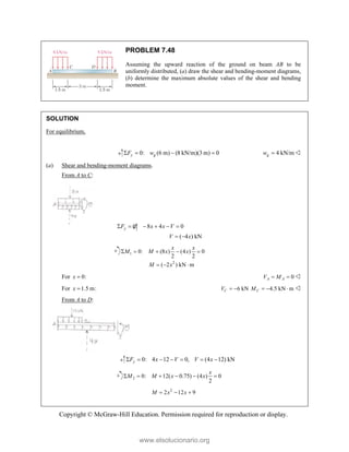 Copyright © McGraw-Hill Education. Permission required for reproduction or display.
PROBLEM 7.48
Assuming the upward reaction of the ground on beam AB to be
uniformly distributed, (a) draw the shear and bending-moment diagrams,
(b) determine the maximum absolute values of the shear and bending
moment.
SOLUTION
For equilibrium,
0: (6 m) (8 kN/m)(3 m) 0
y g
F w
    4 kN/m
g
w  
(a) Shear and bending-moment diagrams.
From A to C:
0: 8 4 0
( 4 ) kN
y
F x x V
V x
     
 
1
2
0: (8 ) (4 ) 0
2 2
( 2 ) kN m
x x
M M x x
M x
    
  
For 0:
x  0
A A
V M
  
For 1.5 m:
x  6 kN
C
V   4.5 kN m
C
M    
From A to D:
0: 4 12 0, (4 12) kN
y
F x V V x
      
2 0: 12( 0.75) (4 ) 0
2
x
M M x x
     
2
2 12 9
M x x
  
www.elsolucionario.org
 