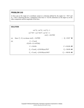 PROBLEM 2.82
A force acts at the origin of a coordinate system in a direction defined by the angles θx = 70.9° and
θy = 144.9°. Knowing that the z component of the force is –52.0 lb, determine (a) the angle θz, (b) the
other components and the magnitude of the force.
SOLUTION
2 2 2
2 2 2
cos cos cos 1
cos 70.9 cos 144.9 cos 1
cos 0.47282
x y z
z
z
θ θ θ
θ
θ
+ + =
+ ° + ° =
= ±
D
(a) Since 0,
z
F < we choose cos 0.47282
z
θ = − 118.2
z
θ
∴ = °
(b) cos
52.0 ( 0.47282)
z z
F F
lb F
θ
=
− = −
110.0 lb
F = 110.0 lb
F =
cos (110.0 lb)cos70.9
x x
F F θ
= = ° 36.0 lb
x
F =
cos (110.0 lb)cos144.9
y y
F F θ
= = ° 90.0 lb
y
F = −
Copyright © McGraw-Hill Education. Permission required for reproduction or display.
www.elsolucionario.org
 