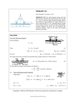 Copyright © McGraw-Hill Education. Permission required for reproduction or display.
PROBLEM 7.54
Solve Problem 7.53 when 60 .
  
PROBLEM 7.53 Two small channel sections DF and
EH have been welded to the uniform beam AB of weight
W 3 kN
 to form the rigid structural member shown.
This member is being lifted by two cables attached at D
and E. Knowing that 30
   and neglecting the weight
of the channel sections, (a) draw the shear and bending-
moment diagrams for beam AB, (b) determine the
maximum absolute values of the shear and bending
moment in the beam.
SOLUTION
Free body: Beam and channels
From symmetry:
y y
E D

Thus: tan
x x y
E D D 
  (1)
0: 3 kN 0
y y y
F D E
     1.5 kN
y y
 
D E 
From (1): (1.5 kN) tan
x 

D (1.5 kN)tan

E 
We replace the forces at D and E by equivalent force-couple systems at F and H, where
0 (1.5 kN tan )(0.5 m) (750 N m) tan
M  
   (2)
We note that the weight of the beam per unit length is
3 kN
0.6 kN/m 600 N/m
5 m
W
w
L
   
(a) Shear and bending moment diagrams
From A to F:
0: 600 0 ( 600 )N
y
F V x V x
      
2
0: (600 ) 0, ( 300 ) N m
2
J
x
M M x M x
      
For 0:
x  0
A A
V M
  
For 1.5 m:
x  900 N, 675 N m
F F
V M
     
www.elsolucionario.org
 