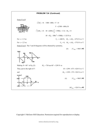 Copyright © McGraw-Hill Education. Permission required for reproduction or display.
PROBLEM 7.54 (Continued)
From F to H:
 0: 1500 600 0
y
F x V
     
 (1500 600 ) N
V x
  
 0
0: (600 ) 1500( 1.5) 0
2
J
x
M M x x M
      
2
0 300 1500( 1.5) N m
M M x x
     
For 1.5 m:
x  0
600 N, ( 675) N m
F F
V M M
     
For 2.5 m:
x  0
0, ( 375) N m
G G
V M M
    
From G to B, The V and M diagrams will be obtained by symmetry,
(b) max
| | 900 N
V  
Making 60
   in Eq. (2): 0 750 tan 60° 1299 N m
M   
Thus, just to the right of F: 1299 675 624 N m
M     
and 1299 375 924 N m
G
M     
max
( ) | | 900 N
b V  


 max
| | 924 N m
M   
www.elsolucionario.org
 