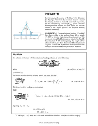 Copyright © McGraw-Hill Education. Permission required for reproduction or display.
PROBLEM 7.55
For the structural member of Problem 7.53, determine
(a) the angle  for which the maximum absolute value of
the bending moment in beam AB is as small as possible,
(b) the corresponding value of max
| | .
M (Hint: Draw the
bending-moment diagram and then equate the absolute
values of the largest positive and negative bending
moments obtained.)
PROBLEM 7.53 Two small channel sections DF and EH
have been welded to the uniform beam AB of weight
W 3 kN to form the rigid structural member shown. This
member is being lifted by two cables attached at D and E.
Knowing that  30 and neglecting the weight of the
channel sections, (a) draw the shear and bending-moment
diagrams for beam AB, (b) determine the maximum absolute
values of the shear and bending moment in the beam.
SOLUTION
See solution of Problem 7.50 for reduction of loading or beam AB to the following:
where 0 (750 N m) tan
M 
  
[Equation (2)]
The largest negative bending moment occurs Just to the left of F:
1 1
1.5 m
0: (900 N) 0
2
M M
 
   
 
 
1 675 N m
M    
The largest positive bending moment occurs
At G:
2 2 0
0: (1500 N)(1.25 m 1 m) 0
M M M
     
2 0 375 N m
M M
   
Equating 2
M and 1 :
M

0 375 675
M   
0 1050 N m
M  
www.elsolucionario.org
 