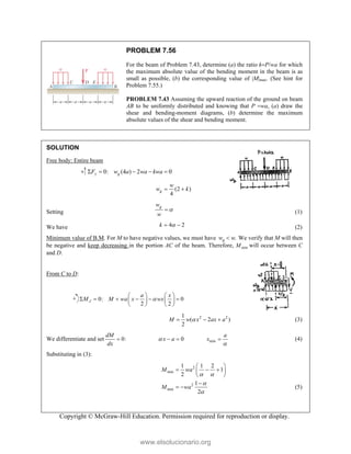 Copyright © McGraw-Hill Education. Permission required for reproduction or display.
PROBLEM 7.56
For the beam of Problem 7.43, determine (a) the ratio kP/wa for which
the maximum absolute value of the bending moment in the beam is as
small as possible, (b) the corresponding value of |M|max. (See hint for
Problem 7.55.)
PROBLEM 7.43 Assuming the upward reaction of the ground on beam
AB to be uniformly distributed and knowing that P wa, (a) draw the
shear and bending-moment diagrams, (b) determine the maximum
absolute values of the shear and bending moment.
SOLUTION
Free body: Entire beam
0: (4 ) 2 0
y g
F w a wa kwa
    
(2 )
4
g
w
w k
 
Setting
g
w
w

 (1)
We have 4 2
k 
  (2)
Minimum value of B.M. For M to have negative values, we must have .
g
w w
 We verify that M will then
be negative and keep decreasing in the portion AC of the beam. Therefore, min
M will occur between C
and D.
From C to D:
0: 0
2 2
J
a x
M M wa x wx

   
     
   
   
2 2
1
( 2 )
2
M w x ax a

   (3)
We differentiate and set 0:
dM
dx
 0
x a
   min
a
x

 (4)
Substituting in (3):
2
min
2
min
1 1 2
1
2
1
2
M wa
M wa
 


 
  
 
 

  (5)
www.elsolucionario.org
 
