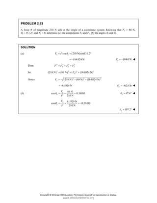 PROBLEM 2.83
A force F of magnitude 210 N acts at the origin of a coordinate system. Knowing that Fx = 80 N,
θz = 151.2°, and Fy < 0, determine (a) the components Fy and Fz, (b) the angles θx and θy.
SOLUTION
(a) cos (210 N)cos151.2
z z
F F θ
= = °
184.024 N
= − 184.0 N
z
F = −
Then: 2 2 2 2
x y z
F F F F
= + +
So: 2 2 2 2
(210 N) (80 N) ( ) (184.024 N)
y
F
= + +
Hence: 2 2 2
(210 N) (80 N) (184.024 N)
y
F = − − −
61.929 N
= − 62.0 lb
y
F = −
(b)
80 N
cos 0.38095
210 N
x
x
F
F
θ = = = 67.6
x
θ = °
61.929 N
cos 0.29490
210 N
y
y
F
F
θ = = = −
107.2
y
θ = °
Copyright © McGraw-Hill Education. Permission required for reproduction or display.
www.elsolucionario.org
 
