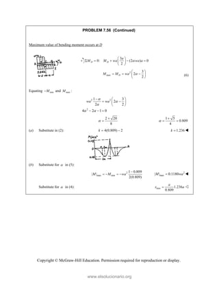 Copyright © McGraw-Hill Education. Permission required for reproduction or display.
PROBLEM 7.56 (Continued)
Maximum value of bending moment occurs at D
3
0: (2 ) 0
2
D D
a
M M wa wa a

 
    
 
 
2
max
3
2
2
D
M M wa 
 
  
 
 
(6)
Equating min
M
 and max :
M
2 2
2
1 3
2
2 2
4 2 1 0
wa wa



 
  
 
 
 
  
2 20
8



1 5
0.809
4


 
(a) Substitute in (2): 4(0.809) 2
k   1.236
k  
(b) Substitute for  in (5):
2
max min
1 0.809
| |
2(0.809)
M M wa

    2
max
| | 0.1180
M wa
 
Substitute for  in (4): min 1.236
0.809
a
x a
 
www.elsolucionario.org
 