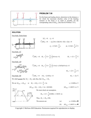 Copyright © McGraw-Hill Education. Permission required for reproduction or display.
PROBLEM 7.58
For the beam and loading shown, determine (a) the distance a
for which the maximum absolute value of the bending
moment in the beam is as small as possible, (b) the
corresponding value of |M|max. (See hint for Problem 7.55.)
SOLUTION
Free body: Entire beam
0: 0
x x
F A
  
0: (2.4) (3)(1.8) 3(1) (2) 0
E y
M A a
      
5
3.5 kN
6
y
A a
 
5
3.5 kN
6
a
 
A 
Free body: AC
5
0: 3.5 (0.6 m) 0,
6
C C
M M a
 
    
 
 
2.1
2
C
a
M    
Free body: AD
5
0: 3.5 (1.4 m) (3 kN)(0.8 m) 0
6
D D
M M a
 
     
 
 
7
2.5
6
D
M a
   
Free body: EB 0: (2 kN) 0
E E
M M a
     2
E
M a
  
We shall assume that C D
M M
 and, thus, that max .
C
M M

We set max min
| |
M M
 or | | 2.1 2
2
C E
a
M M a
    0.840 m
a  
max
| | | | 2 2(0.840)
C E
M M M a
    max
| | 1.680 N m
M   
We must check our assumption.
7
2.5 (0.840) 1.520 N m
6
D
M    
Thus, ,
C D
M M
 O.K.
The answers are (a) 0.840 m
a  
(b) max
| | 1.680 N m
M   
www.elsolucionario.org
 