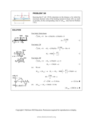 Copyright © McGraw-Hill Education. Permission required for reproduction or display.
PROBLEM 7.60
Knowing that P Q 150 lb, determine (a) the distance a for which the
maximum absolute value of the bending moment in beam AB is as small
as possible, (b) the corresponding value of max
| | .
M (See hint for Problem
7.55.)
SOLUTION
Free body: Entire beam
0: (150)(30) (150)(60) 0
A
M Da
    
13,500
D
a
 
Free body: CB
13,500
0: (150)(30) ( 30) 0
C C
M M a
a
      
45
9000 1
C
M
a
 
 
 
 

Free body: DB
0: (150)(60 ) 0
D D
M M a
     
150(60 )
D
M a
   
(a) We set
max min
45
| | or : 9000 1 150(60 )
C D
M M M M a
a
 
     
 
 
2700
60 60 a
a
  
2
2700 51.96 in.
a a
  52.0 in.
a  
(b) max
| | 150(60 51.96)
D
M M
   
max
| | 1206 lb in.
M   
www.elsolucionario.org
 
