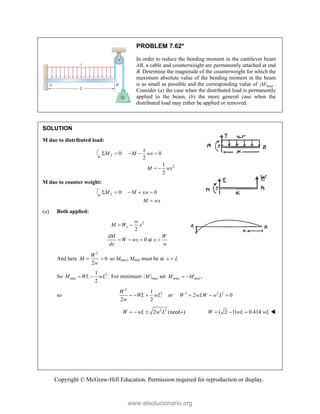 Copyright © McGraw-Hill Education. Permission required for reproduction or display.
PROBLEM 7.62*
In order to reduce the bending moment in the cantilever beam
AB, a cable and counterweight are permanently attached at end
B. Determine the magnitude of the counterweight for which the
maximum absolute value of the bending moment in the beam
is as small as possible and the corresponding value of max
| | .
M
Consider (a) the case when the distributed load is permanently
applied to the beam, (b) the more general case when the
distributed load may either be applied or removed.
SOLUTION
M due to distributed load:
2
0: 0
2
1
2
J
x
M M wx
M wx
    
 
M due to counter weight:
0: 0
J
M M xw
M wx
    

(a) Both applied:
2
2
0 at
x
w
M W x
dM W
W wx x
dx w
 
   
And here
2
0
2
W
M
w
  so Mmax; Mmin must be at x L

So 2
min
1
.
2
M WL wL
  For minimum max
| |
M set max min ,
M M
 
so
2
2
1
or
2 2
W
WL wL
w
   2 2 2
2 0
W wLW w L
  
2 2
2 (need )
W wL w L
    ( 2 1) 0.414
W wL wL
   
www.elsolucionario.org
 