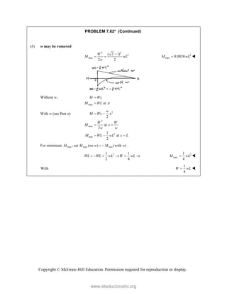 Copyright © McGraw-Hill Education. Permission required for reproduction or display.
PROBLEM 7.62* (Continued)
(b) w may be removed
2 2
2
max
( 2 1)
2 2
W
M wL
w

  2
max 0.0858
M wL
 
Without w,
max at
M Wx
M WL A


With w (see Part a) 2
2
max
2
min
2
at
2
1
at
2
w
M Wx x
W W
M x
w w
M WL wL x L
 
 
  
For minimum max max min
, set (no ) (with )
M M w M w
 
2
1 1
2 4
WL WL wL W wL
      2
max
1
4
M wL
 
With
1
4
W wL
 
www.elsolucionario.org
 