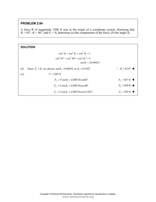 PROBLEM 2.84
A force F of magnitude 1200 N acts at the origin of a coordinate system. Knowing that
θx = 65°, θy = 40°, and Fz > 0, determine (a) the components of the force, (b) the angle θz.
SOLUTION
2 2 2
2 2 2
cos cos cos 1
cos 65 cos 40 cos 1
cos 0.48432
x y z
z
z
θ θ θ
θ
θ
+ + =
+ ° + ° =
= ±
D
(b) Since 0,
z
F > we choose cos 0.48432, or 61.032
z z
θ θ
= = D
61.0
z
θ
∴ = °
(a) 1200 N
F =
cos (1200 N) cos65
x x
F F θ
= = D
507 N
x
F =
cos (1200 N)cos40
y y
F F θ
= = ° 919 N
y
F =
cos (1200 N)cos61.032
z z
F F θ
= = ° 582 N
z
F =
Copyright © McGraw-Hill Education. Permission required for reproduction or display.
www.elsolucionario.org
 