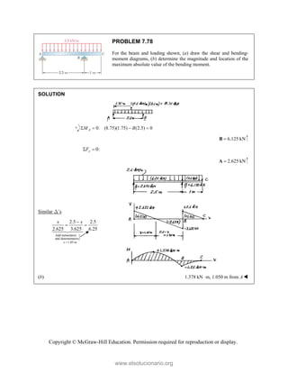 Copyright © McGraw-Hill Education. Permission required for reproduction or display.
PROBLEM 7.78
For the beam and loading shown, (a) draw the shear and bending-
moment diagrams, (b) determine the magnitude and location of the
maximum absolute value of the bending moment.
SOLUTION
0: (8.75)(1.75) (2.5) 0
A
M B
   
6.125 kN

B
0:
y
F
 
2.625 kN

A
Similar D’s

Add numerators
and denominators
1.05 m
2.5 2.5
2.625 3.625 6.25
x
x x


 



(b) 1.378 kN m,
 1.050 m from A
www.elsolucionario.org
 