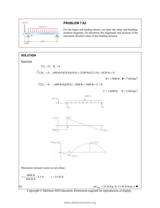 Copyright © McGraw-Hill Education. Permission required for reproduction or display.
PROBLEM 7.82
For the beam and loading shown, (a) draw the shear and bending-
moment diagrams, (b) determine the magnitude and location of the
maximum absolute value of the bending moment.
SOLUTION
Reactions
0: 0
x x
F B
  
0: (400 lb/ft)(20 ft)(10 ft) (3200 lb)(22.5 ft) (20 ft) 0
C
M B
    
7600 lb
B   7.60 kips

B
0: (400 lb/ft)(20 ft) 3200 lb 7600 lb 0
y
F C
      
3600 lb
C   3.60 kips

C
Maximum moment occurs at zero shear,
4400 lb
+2.5 ft 13.50 ft
400 lb/ft
x x
 
(b) max
| | 16.20 kip ft, 13.50 ft from
M A
  
www.elsolucionario.org
 