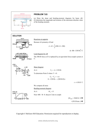 Copyright © McGraw-Hill Education. Permission required for reproduction or display.
PROBLEM 7.83
(a) Draw the shear and bending-moment diagrams for beam AB,
(b) determine the magnitude and location of the maximum absolute value
of the bending moment.
SOLUTION
Reactions at supports
Because of symmetry of load
1
(300 8 300)
2
A B
   
1350 lb
 
A B 
Load diagram for AB
The 300-lb force at D is replaced by an equivalent force-couple system at
C.
Shear diagram
At A: 1350 lb
A
V A
 
To determine Point E where 0:
V 
0 1350 lb (300 lb/ft)
E A
V V wx
x
  
  
4.50 ft
x  
We compute all areas
Bending-moment diagram
At A: 0
A
M 
Note 600 lb ft
  drop at C due to couple
max
| | 3040 lb ft
M   
  4.50 ft from A 
www.elsolucionario.org
 