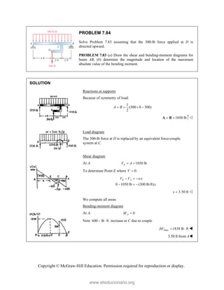 Copyright © McGraw-Hill Education. Permission required for reproduction or display.
PROBLEM 7.84
Solve Problem 7.83 assuming that the 300-lb force applied at D is
directed upward.
PROBLEM 7.83 (a) Draw the shear and bending-moment diagrams for
beam AB, (b) determine the magnitude and location of the maximum
absolute value of the bending moment.
SOLUTION
Reactions at supports
Because of symmetry of load:
1
(300 8 300)
2
A B
   
1050 lb
 
A B 
Load diagram
The 300-lb force at D is replaced by an equivalent force-couple
system at C.
Shear diagram
At A: 1050 lb
A
V A
 
To determine Point E where 0:
V 
0 1050 lb (300 lb/ft)
E A
V V wx
x
  
  
3.50 ft
x  
We compute all areas
Bending-moment diagram
At A: 0
A
M 
Note 600 lb ft
  increase at C due to couple
max
| | 1838 lb ft
M   
  3.50 ft from A
www.elsolucionario.org
 