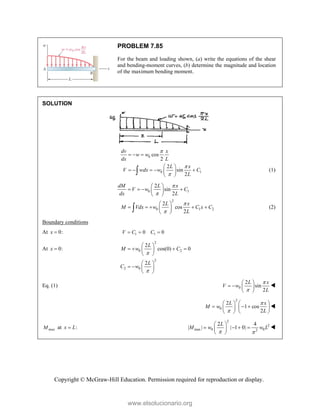 Copyright © McGraw-Hill Education. Permission required for reproduction or display.
PROBLEM 7.85
For the beam and loading shown, (a) write the equations of the shear
and bending-moment curves, (b) determine the magnitude and location
of the maximum bending moment.
SOLUTION
0
0 1
cos
2
2
sin
2
dv x
w w
dx L
L x
V wdx w C
L



  
 
    
 
 
 (1)
0 1
2
0 1 2
2
sin
2
2
cos
2
dM L x
V w C
dx L
L x
M Vdx w C x C
L




 
   
 
 
 
    
 
 
 (2)
Boundary conditions
At 0:
x  1 1
0 0
V C C
  
At 0:
x 
2
0 2
2
2 0
2
cos(0) 0
2
L
M w C
L
C w


 
   
 
 
 
   
 
Eq. (1) 0
2
sin
2
L x
V w
L


 
   
 

2
0
2
1 cos
2
L x
M w
L


   
  
   
   

max
M at :
x L

2
2
max 0 0
2
2 4
| | | 1 0|
L
M w w L
 
 
   
 
 

www.elsolucionario.org
 