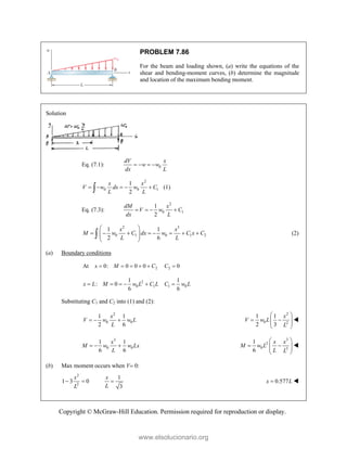 Copyright © McGraw-Hill Education. Permission required for reproduction or display.
PROBLEM 7.86
For the beam and loading shown, (a) write the equations of the
shear and bending-moment curves, (b) determine the magnitude
and location of the maximum bending moment.
Solution
Eq. (7.1): 0
dV x
w w
dx L
   
2
0 0 1
1
2
x x
V w dx w C
L L
    
 (1)
Eq. (7.3):
2
0 1
1
2
dM x
V w C
dx L
   
2 3
0 1 0 1 2
1 1
2 6
x x
M w C dx w C x C
L L
 
       
 
 
 
 (2)
(a) Boundary conditions
2
At 0: 0 0 0
x M C
     2 0
C 
2
0 1
1
: 0
6
x L M w L C L
     1 0
1
6
C w L

Substituting C1 and C2 into (1) and (2):
2
0 0
1 1
2 6
x
V w w L
L
  
2
0 2
1 1
2 3
x
V w L
L
 
 
 
 
 

3
0 0
1 1
6 6
x
M w w Lx
L
  
3
2
0 3
1
6
x x
M w L
L L
 
 
 
 
 

(b) Max moment occurs when V 0:
2
2
1 3 0
x
L
 
1
3
x
L
 0.577
x L
 

www.elsolucionario.org
 