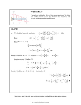 Copyright © McGraw-Hill Education. Permission required for reproduction or display.
PROBLEM 7.87
For the beam and loading shown, (a) write the equations of the shear
and bending-moment curves, (b) determine the magnitude and
location of the maximum bending moment.
SOLUTION
(a) We check that beam is in equilibrium  
0 0
1 1 1 2
0
2 3 2 2 3
L
w L w L L
    
  
    
    
(ok)
Load: 0
0 0
3
( ) 1 1
2 2
w
x x x
w x w w
L L L
     
    
     
     
Shear: We use Eq. (7.1)
0
2
0 0 1
3
1
2
3 3
(1 )
2 4
dV x
w w
dx L
x x
V w dx w x C
L L
 
    
 
 
 
 
      
 
 
 

Boundary Condition: at x=L, V=0 therefore 0 1 1 0
3 1
0
4 4
w L L C C w L
 
    
 
 
Bending moment: Using Eq. (7.3)
2
0 0 0
3
2
0 0 0 2
3 1
4 4
1 1 1
( )
2 4 4
dM x
V M Vdx w x w w L dx
dx L
x
M x w x w w Lx C
L
 
     
 
 
 
    
 
Boundary Condition: at x=0, 2 2
0 therefore 0
M C C
  
 
2
0
1
3 4 1
4
x x
V x w L
L L
 
   
  
 
   
   
 
 

 
3 2
2
0
1
2
4
x x x
M x w L
L L L
 
     
  
 
     
     
 
 

www.elsolucionario.org
 