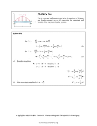 Copyright © McGraw-Hill Education. Permission required for reproduction or display.
PROBLEM 7.88
For the beam and loading shown, (a) write the equations of the shear
and bending-moment curves, (b) determine the magnitude and
location of the maximum bending moment.
SOLUTION
Eq. (7.1): 0 sin
dV x
w w
dx L

   
0 0 1
sin
cos
x L x
V w dx w C
L L
 

   
 (1)
Eq. (7.3): 0 1
cos
dM L x
V w C
dx L


  
2
0 1 0 1 2
2
cos sin
L x L x
M w C dx w C x C
L L
 
 
 
    
 
 
 (2)
(a) Boundary conditions
At 0: 0
x M
  therefore, 2 0
C 
: 0
x L M
  therefore, 1 0
C 
  0 cos
L x
V x w
L


 
  
 

2
0 2
sin
L x
M w
L


 
  
 

(b) Max moment occurs when V 0 at
2
L
x 
2
max 0 2
L
M w

 
www.elsolucionario.org
 