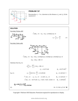 Copyright © McGraw-Hill Education. Permission required for reproduction or display.
PROBLEM 7.97
Knowing that 3 m,
C
d  determine (a) the distances B
d and D
d (b) the
reaction at E.
SOLUTION
Free body: Portion ABC
0: 3 4 (5 kN)(2 m) 0
C x y
M A A
    
4 10
3 3
x y
A A
  (1)
Free body: Entire cable
0: 4 10 (5 kN)(8 m) (5 kN)(6 m) (10 kN)(3 m) 0
      
E x y
M A A
4 10 100 0
  
x y
A A
Substitute from Eq. (1):
4 10
4 10 100 0
3 3
18.571 kN
y y
y
A A
A
 
   
 
 
  18.571 kN
y 
A
Eq. (1)
4 10
(18.511) 21.429 kN
3 3
x
A     21.429 kN
x 
A
0: 0 21.429 0
x x x x
F A E E
        21.429 kN
x 
E
0: 18.571 kN 5 kN 5 kN 10 kN 0
y y
F E
       1.429 kN
y 
E
(b) 21.5 kN

E 3.81 
www.elsolucionario.org
 