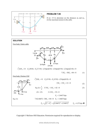 Copyright © McGraw-Hill Education. Permission required for reproduction or display.
PROBLEM 7.99
If dC 15 ft, determine (a) the distances dB and dD,
(b) the maximum tension in the cable.
SOLUTION
Free body: Entire cable
0: (30 ft) (7.5 ft) (2 kips)(6 ft) (2 kips)(15 ft) (2 kips)(21ft) 0
A y x
M E E
      
7.5 30 84 0
x y
E E
   (1)
Free body: Portion CDE
0: (15 ft) (15 ft) (2 kips)(6 ft) 0
C y x
M E E
    
15 15 12 0
x y
E E
   (2)
1
Eq. (1) : 3.75 15 42 0
2
x y
E E
    (3)
(2) – (3): 11.25 30 0
x
E  
2.6667 kips
x
E 
Eq. (1): 7.5(2.6667) 30 84 0 3.4667 kips
y y
E E
   
2 2 2 2
(2.6667) (3.4667)
m x y
T E E
    4.37 kips
m
T  
www.elsolucionario.org
 