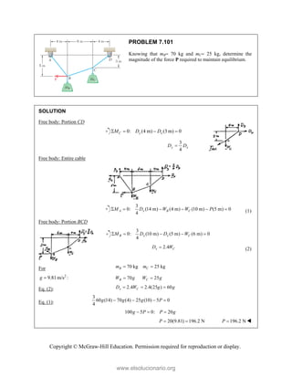 Copyright © McGraw-Hill Education. Permission required for reproduction or display.
PROBLEM 7.101
Knowing that mB 70 kg and mC 25 kg, determine the
magnitude of the force P required to maintain equilibrium.
SOLUTION
Free body: Portion CD
0: (4 m) (3 m) 0
C y x
M D D
   
3
4
y x
D D

Free body: Entire cable
3
0: (14 m) (4 m) (10 m) (5 m) 0
4
A x B C
M D W W P
      (1)
Free body: Portion BCD
3
0: (10 m) (5 m) (6 m) 0
4
B x x C
M D D W
    
2.4
x C
D W
 (2)
For 70 kg 25 kg
B C
m m
 
2
9.81m/s :
g  70 25
B C
W g W g
 
Eq. (2): 2.4 2.4(25 ) 60
x C
D W g g
  
Eq. (1):
3
60 (14) 70 (4) 25 (10) 5 0
4
g g g P
   
100 5 0: 20
g P P g
  
20(9.81) 196.2 N
P   196.2 N
P  
www.elsolucionario.org
 