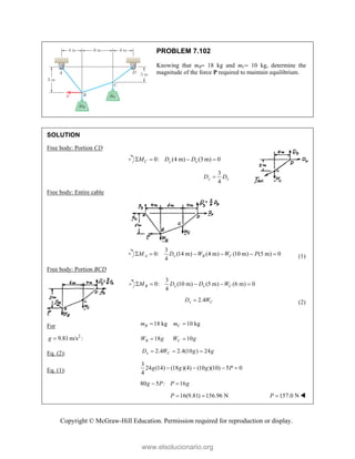 Copyright © McGraw-Hill Education. Permission required for reproduction or display.
PROBLEM 7.102
Knowing that mB 18 kg and mC 10 kg, determine the
magnitude of the force P required to maintain equilibrium.
SOLUTION
Free body: Portion CD
0: (4 m) (3 m) 0
C y x
M D D
   
3
4
y x
D D

Free body: Entire cable
3
0: (14 m) (4 m) (10 m) (5 m) 0
4
A x B C
M D W W P
      (1)
Free body: Portion BCD
3
0: (10 m) (5 m) (6 m) 0
4
B x x C
M D D W
    
2.4
x C
D W
 (2)
For 18 kg 10 kg
B C
m m
 
2
9.81m/s :
g  18 10
B C
W g W g
 
Eq. (2): 2.4 2.4(10 ) 24
x C
D W g g
  
Eq. (1):
3
24 (14) (18 )(4) (10 )(10) 5 0
4
g g g P
   
80 5 : 16
g P P g
 
16(9.81) 156.96 N
P   157.0 N
P  
www.elsolucionario.org
 