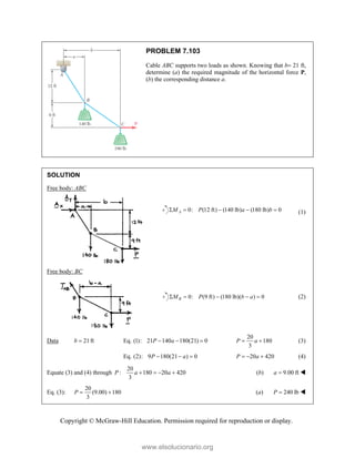 Copyright © McGraw-Hill Education. Permission required for reproduction or display.
PROBLEM 7.103
Cable ABC supports two loads as shown. Knowing that b 21 ft,
determine (a) the required magnitude of the horizontal force P,
(b) the corresponding distance a.
SOLUTION
Free body: ABC
0: (12 ft) (140 lb) (180 lb) 0
A
M P a b
     (1)
Free body: BC
0: (9 ft) (180 lb)( ) 0
B
M P b a
     (2)
Data 21ft
b  Eq. (1): 21 140 180(21) 0
P a
  
20
180
3
P a
  (3)
Eq. (2): 9 180(21 ) 0
P a
   20 420
P a
   (4)
Equate (3) and (4) through
20
: 180 20 420
3
P a a
    (b) 9.00 ft
a  
Eq. (3):
20
(9.00) 180
3
P   (a) 240 lb
P  
www.elsolucionario.org
 