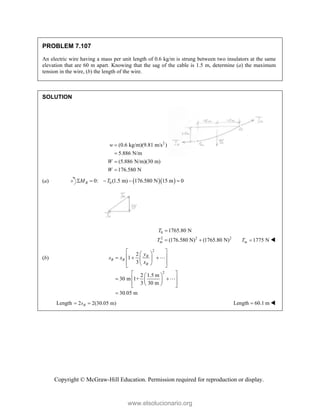 Copyright © McGraw-Hill Education. Permission required for reproduction or display.
PROBLEM 7.107
An electric wire having a mass per unit length of 0.6 kg/m is strung between two insulators at the same
elevation that are 60 m apart. Knowing that the sag of the cable is 1.5 m, determine (a) the maximum
tension in the wire, (b) the length of the wire.
SOLUTION
2
(0.6 kg/m)(9.81 m/s )
5.886 N/m
(5.886 N/m)(30 m)
176.580 N
w
W
W




(a)   
0
0: (1.5 m) 176.580 N 15 m 0
B
M T
    
0
2 2 2
1765.80 N
(176.580 N) (1765.80 N)
m
T
T

  1775 N
m
T  
(b)
2
2
2
1
3
2 1.5 m
30 m 1+
3 30 m
30.05 m
B
B B
B
y
s x
x
 
 
 
  
 
 
 
 
 
 
 
 
 
 
 
 



Length 2 2(30.05 m)
B
s
  Length 60.1 m
 
www.elsolucionario.org
 