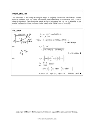Copyright © McGraw-Hill Education. Permission required for reproduction or display.
PROBLEM 7.109
The center span of the George Washington Bridge, as originally constructed, consisted of a uniform
roadway suspended from four cables. The uniform load supported by each cable was 9.75 kips/ft
w 
along the horizontal. Knowing that the span L is 3500 ft and that the sag h is 316 ft, determine for the
original configuration (a) the maximum tension in each cable, (b) the length of each cable.
SOLUTION
(9.75 kips/ft)(1750 ft)
17,063 kips
 

B
W wx
W
0
0
0: (316 ft) (17063 kips)(875 ft)
47,247 kips
B
M T c
T
   

(a) 2 2
0
2 2
(47,247 kips) (17,063 kips)
m
T T W
 
 
50,200 kips
m
T  
(b)
2 4
2 4
2 2
1
3 5
316 ft
0.18057
1750 ft
2 2
(1750 ft) 1+ (0.18057) (0.18057)
3 5
B B
B B
B B
B
B
y y
s x
x x
y
x
 
   
 
   
   
 
   
 
 
 
  
 
 


1787.3 ft; Length 2 3579.6 ft
  
B B
s s Length 3580 ft
 
www.elsolucionario.org
 