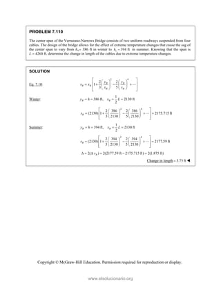 Copyright © McGraw-Hill Education. Permission required for reproduction or display.
PROBLEM 7.110
The center span of the Verrazano-Narrows Bridge consists of two uniform roadways suspended from four
cables. The design of the bridge allows for the effect of extreme temperature changes that cause the sag of
the center span to vary from hw 386 ft in winter to 394 ft
s
h  in summer. Knowing that the span is
L  4260 ft, determine the change in length of the cables due to extreme temperature changes.
SOLUTION
Eq. 7.10:
2 4
2 2
1
3 5
B B
B B
B B
y y
s x
x x
 
   
 
   
   
 
   
 

Winter:
1
386 ft, 2130 ft
2
B B
y h x L
   
2 4
2 386 2 386
(2130) 1 2175.715 ft
3 2130 5 2130
B
s
 
   
    
 
   
   
 
 

Summer:
1
394 ft, 2130 ft
2
B B
y h x L
   
2 4
2 394 2 394
(2130) 1 2177.59 ft
3 2130 5 2130
B
s
 
   
    
 
   
   
 
 

2( ) 2(2177.59 ft 2175.715 ft) 2(1.875 ft)
B
s
     
Change in length 3.75 ft
 
www.elsolucionario.org
 