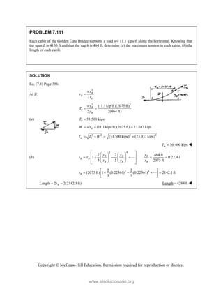Copyright © McGraw-Hill Education. Permission required for reproduction or display.
PROBLEM 7.111
Each cable of the Golden Gate Bridge supports a load w 11.1 kips/ft along the horizontal. Knowing that
the span L is 4150 ft and that the sag h is 464 ft, determine (a) the maximum tension in each cable, (b) the
length of each cable.
SOLUTION
Eq. (7.8) Page 386:
At B:
2
0
2
B
B
wx
y
T

2 2
0
(11.1kip/ft)(2075 ft)
2 2(464 ft)
B
B
wx
T
y
 
(a) 0 51.500 kips
T 
(11.1 kips/ft)(2075 ft) 23.033 kips
B
W wx
  
2 2 2 2
0 (51.500 kips) (23.033 kips)
m
T T W
   
56,400 kips
m
T  
(b)
2 4
2 2 464 ft
1 0.22361
3 5 2075 ft
B B B
B B
B B B
y y y
s x
x y x
 
   
 
     
   
 
   
 

2 4
2 2
(2075 ft) 1 (0.22361) (0.22361) 2142.1ft
3 5
B
s
 
    
 
 

Length 2 2(2142.1ft)
B
s
  Length 4284 ft
 
www.elsolucionario.org
 