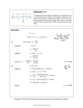 Copyright © McGraw-Hill Education. Permission required for reproduction or display.
PROBLEM 7.112
Two cables of the same gauge are attached to a transmission tower
at B. Since the tower is slender, the horizontal component of the
resultant of the forces exerted by the cables at B is to be zero.
Knowing that the mass per unit length of the cables is 0.4 kg/m,
determine (a) the required sag h, (b) the maximum tension in each
cable.
SOLUTION
B
W wx

0
0: ( ) 0
2
B
B B B
y
M T y wx
   
(a) Horiz. comp.
2
0
2
B
B
wx
T
y
 
Cable AB: 45 m
B
x 
2
0
(45 m)
2
w
T
h

Cable BC:
2
0
30 m, 3 m
(30 m)
2(3 m)
B B
x y
w
T
 

Equate 0 0
T T

2 2
(45 m) (30 m)
2 2(3 m)
w w
h
 6.75 m
h  
(b) 2 2 2
0
m
T T W
 
Cable AB: (0.4 kg/m)(9.81 m/s) 3.924 N/m
w  
45 m, 6.75 m
B B
x y h
  
2 2
0
(3.924 N/m)(45 m)
588.6 N
2 2(6.75 m)
B
B
wx
T
y
  
(3.924 N/m)(45 m) 176.58 N
B
W wx
  
2 2 2
(588.6 N) (176.58 N)
m
T  
For AB: 615 N
m
T  
www.elsolucionario.org
 