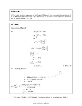 Copyright © McGraw-Hill Education. Permission required for reproduction or display.
PROBLEM 7.113
A 76-m length of wire having a mass per unit length of 2.2 kg/m is used to span a horizontal distance of
75 m. Determine (a) the approximate sag of the wire, (b) the maximum tension in the wire. [Hint: Use
only the first two terms of Eq. (7.10).]
SOLUTION
First two terms of Eq. 7.10
(a)
2
1
(76 m) 38 m,
2
1
(75 m) 37.5 m
2
2
1
3
B
B
B
B
B B
B
s
x
y h
y
s x
x
 
 

 
 
 
   
 
 
 
2
2
2
38 m 37.5 m 1
3
0.02
0.141421
0.141421
37.5m
B
B
B
B
B
B
y
x
y
x
y
x
h
 
 
 
   
 
 
 
 

 
 


5.3033 m
h  5.30 m
h  
(b) Free body: Portion CB
(2.2 kg/m)(9.81m) 21.582 N/m
(38 m)(21.582 N/m)
820.12 N
B
w
W s w
W
 
 

   
 
2
2
2
0
0
0
2.2 kg/m 9.81 m/s 37.5 m
:
2 2 5.3033 m
2861.6 N
2861.6 N
B
B
B
x
wx
y T
y
T
B T
 

 
www.elsolucionario.org
 