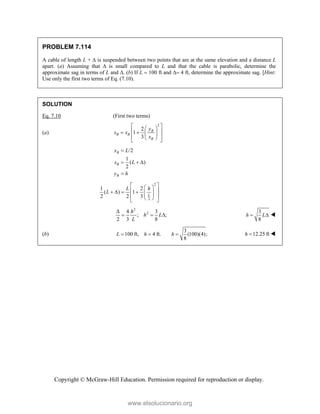 Copyright © McGraw-Hill Education. Permission required for reproduction or display.
PROBLEM 7.114
A cable of length L +  is suspended between two points that are at the same elevation and a distance L
apart. (a) Assuming that  is small compared to L and that the cable is parabolic, determine the
approximate sag in terms of L and . (b) If L  100 ft and  4 ft, determine the approximate sag. [Hint:
Use only the first two terms of Eq. (7.10).
SOLUTION
Eq. 7.10 (First two terms)
(a)
2
2
1
3
B
B B
B
y
s x
x
 
 
 
   
 
 
 
/2
1
( )
2
B
B
B
x L
s L
y h

  

2
2
1 2
( ) 1
2 2 3 L
L h
L
 
 
 
     
 
 
 
 
2
2
4 3
; ;
2 3 8
h
h L
L

  
3
8
h L
  
(b)
3
100 ft, 4 ft. (100)(4);
8
L h h
   12.25 ft
h  
www.elsolucionario.org
 