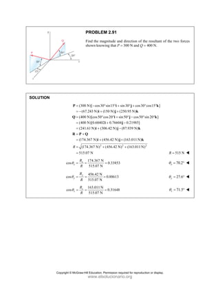PROBLEM 2.91
Find the magnitude and direction of the resultant of the two forces
shown knowing that P = 300 N and Q = 400 N.
SOLUTION
(300 N)[ cos30 sin15 sin30 cos30 cos15 ]
(67.243 N) (150 N) (250.95 N)
(400 N)[cos50 cos20 sin50 cos50 sin 20 ]
(400 N)[0.60402 0.76604 0.21985]
(241.61 N) (306.42 N) (87.939 N)
(174.
= − ° ° + ° + ° °
= − + +
= ° ° + ° − ° °
= + −
= + −
= +
=
P i j k
i j k
Q i j k
i j
i j k
R P Q
2 2 2
367 N) (456.42 N) (163.011 N)
(174.367 N) (456.42 N) (163.011 N)
515.07 N
R
+ +
= + +
=
i j k
515 N
R =
174.367 N
cos 0.33853
515.07 N
x
x
R
R
θ = = = 70.2
x
θ = °
456.42 N
cos 0.88613
515.07 N
y
y
R
R
θ = = = 27.6
y
θ = °
163.011 N
cos 0.31648
515.07 N
z
z
R
R
θ = = = 71.5
z
θ = °
Copyright © McGraw-Hill Education. Permission required for reproduction or display.
www.elsolucionario.org
 