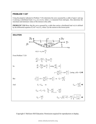 Copyright © McGraw-Hill Education. Permission required for reproduction or display.
PROBLEM 7.125*
Using the property indicated in Problem 7.124, determine the curve assumed by a cable of span L and sag
h carrying a distributed load ww0 cos (x/L), where x is measured from mid-span. Also determine the
maximum and minimum values of the tension in the cable.
PROBLEM 7.124 Show that the curve assumed by a cable that carries a distributed load w(x) is defined
by the differential equation d2
y/dx2
w(x)/T0, where T0is the tension at the lowest point.
SOLUTION
0
( ) cos
x
w x w
L


From Problem 7.124
2
0
2
0 0
( )
cos
w
d y w x x
T T L
dx

 
So 0
0 0
sin using 0
W L
dy x dy
dx T L dx


 
 
 
 
2
0
2
0
1 cos [using (0) 0]
w L x
y y
L
T


 
  
 
 

But
2 2
0 0
0
2 2
0
1 cos so
2 2
w L w L
L
y h T
T h

 
   
   
   
   
And 0 min
T T
 so
2
0
min 2
w L
T
h

 
0
max
0 0
/2
:
By
A B
x L
T w L
dy
T T T
T dx T 

   
0
By
w L
T


2
2 2 0
max 0 1
By
w L L
T T T
h
 
 
     
 

www.elsolucionario.org
 