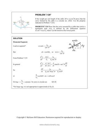 Copyright © McGraw-Hill Education. Permission required for reproduction or display.
PROBLEM 7.126*
If the weight per unit length of the cable AB is w0/cos2
, prove that the
curve formed by the cable is a circular arc. (Hint: Use the property
indicated in Problem 7.124.)
PROBLEM 7.124 Show that the curve assumed by a cable that carries a
distributed load w(x) is defined by the differential equation
d2
y/dx2
w(x)/T0, where T0is the tension at the lowest point.
SOLUTION
Elemental Segment:
Load on segment* 0
2
( )
cos
w
w x dx ds


But 0
3
cos , so ( )
cos
w
dx ds w x


 
From Problem 7.119
2
0
2 3
0 0
( )
cos
w
d y w x
T
dx T 
 
In general
2
2
2
(tan ) sec
d y d dy d d
dx dx dx dx
dx

 
 
  
 
 
So 0 0
3 2
0
0 cos
cos sec
w w
d
dx T
T


 
 
or 0
0
cos cos
T
d dx rd
w
   
 
Giving 0
0
constant.
T
r
w
  So curve is circular arc Q.E.D.
*For large sag, it is not appropriate to approximate ds by dx.
www.elsolucionario.org
 