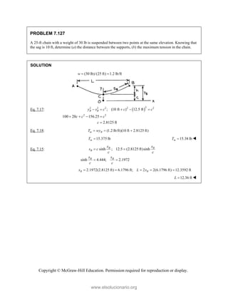 Copyright © McGraw-Hill Education. Permission required for reproduction or display.
PROBLEM 7.127
A 25-ft chain with a weight of 30 lb is suspended between two points at the same elevation. Knowing that
the sag is 10 ft, determine (a) the distance between the supports, (b) the maximum tension in the chain.
SOLUTION
(30 lb)/(25 ft) 1.2 lb/ft
w  
Eq. 7.17:  2
2 2 2 2 2
2 2
; (10 ft ) 12.5 ft
100 20 156.25
2.8125 ft
B B
y s c c c
c c c
c
    
   

Eq. 7.18: (1.2 lb/ft)(10 ft 2.8125 ft)
m B
T wy
  
15.375 lb
m
T  15.38 lb
m
T  
Eq. 7.15: sinh ; 12.5 (2.8125 ft)sinh
sinh 4.444; 2.1972
B B
B
B B
x x
s c
c c
x x
c c
 
 
2.1972(2.8125 ft) 6.1796 ft; 2 2(6.1796 ft) 12.3592 ft
B B
x L x
    
12.36 ft
L  
www.elsolucionario.org
 