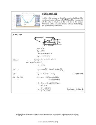 Copyright © McGraw-Hill Education. Permission required for reproduction or display.
PROBLEM 7.129
A 40-m cable is strung as shown between two buildings. The
maximum tension is found to be 350 N, and the lowest point
of the cable is observed to be 6 m above the ground.
Determine (a) the horizontal distance between the buildings,
(b) the total mass of the cable.
SOLUTION
20 m
350 N
14 m 6 m 8 m
8 m
B
m
B
s
T
h
y h c c


  
   
Eq. 7.17: 2 2 2 2 2 2
2 2
; (8 ) 20
64 16 400
21.0 m
B B
y s c c c
c c c
c
    
   

Eq. 7.15: sinh ; 20 (21.0)sinh
21.0
B B
B
x x
s c
c
 
(a) 17.7933 m; 2
B B
x L x
  35.6 m
L  
(b) Eq. 7.18: ; 350 N (8 21.0)
12.0690 N/m
m B
T wy w
w
  

2
2 (40 m)(12.0690 N/m)
482.76 N
482.76 N
9.81m/s
B
W s w
W
m
g
 

  Total mass 49.2 kg
 
www.elsolucionario.org
 