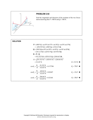 PROBLEM 2.92
Find the magnitude and direction of the resultant of the two forces
shown knowing that P = 400 N and Q = 300 N.
SOLUTION
(400 N)[ cos30 sin15 sin30 cos30 cos15 ]
(89.678 N) (200 N) (334.61 N)
(300 N)[cos50 cos20 sin50 cos50 sin 20 ]
(181.21 N) (229.81 N) (65.954 N)
(91.532 N) (429.81 N) (268.66 N)
(91.5
R
= − ° ° + ° + ° °
= − + +
= ° ° + ° − ° °
= + −
= +
= + +
=
P i j k
i j k
Q i j k
i j k
R P Q
i j k
2 2 2
32 N) (429.81 N) (268.66 N)
515.07 N
+ +
= 515 N
R =
91.532 N
cos 0.177708
515.07 N
x
x
R
R
θ = = = 79.8
x
θ = °
429.81 N
cos 0.83447
515.07 N
y
y
R
R
θ = = = 33.4
y
θ = °
268.66 N
cos 0.52160
515.07 N
z
z
R
R
θ = = = 58.6
z
θ = °
Copyright © McGraw-Hill Education. Permission required for reproduction or display.
www.elsolucionario.org
 
