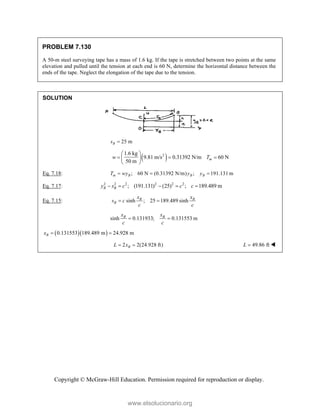Copyright © McGraw-Hill Education. Permission required for reproduction or display.
PROBLEM 7.130
A 50-m steel surveying tape has a mass of 1.6 kg. If the tape is stretched between two points at the same
elevation and pulled until the tension at each end is 60 N, determine the horizontal distance between the
ends of the tape. Neglect the elongation of the tape due to the tension.
SOLUTION
25 m
B
s 
 
2
1.6 kg
9.81 m/s 0.31392 N/m 60 N
50 m m
w T
 
  
 
 
Eq. 7.18: ; 60 N (0.31392 N/m) ; 191.131 m
m B B B
T wy y y
  
Eq. 7.17: 2 2 2 2 2 2
; (191.131) (25) ; 189.489 m
B B
y s c c c
    
Eq. 7.15: sinh ; 25 189.489 sinh
B B
B
x x
s c
c c
 
sinh 0.131933; 0.131553 m
B B
x x
c c
 
  
0.131553 189.489 m 24.928 m
B
x  
2 2(24.928 ft)
B
L x
  49.86 ft
L  
www.elsolucionario.org
 