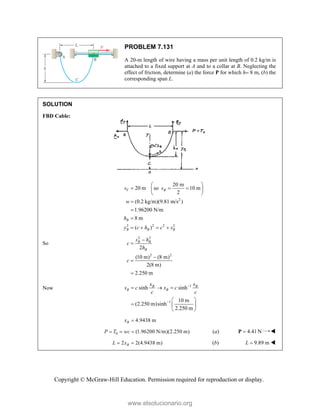 Copyright © McGraw-Hill Education. Permission required for reproduction or display.
PROBLEM 7.131
A 20-m length of wire having a mass per unit length of 0.2 kg/m is
attached to a fixed support at A and to a collar at B. Neglecting the
effect of friction, determine (a) the force P for which h 8 m, (b) the
corresponding span L.
SOLUTION
FBD Cable:
2
2 2 2 2
20 m
20 m so 10 m
2
(0.2 kg/m)(9.81 m/s )
1.96200 N/m
8 m
( )
T B
B
B B B
s s
w
h
y c h c s
 
  
 
 



   
So
2 2
2 2
2
(10 m) (8 m)
2(8 m)
2.250 m
B B
B
s h
c
h
c





Now 1
1
sinh sinh
10 m
(2.250 m)sinh
2.250 m
B B
B B
x s
s c x c
c c


  
 
  
 
4.9438 m
B
x 
0 (1.96200 N/m)(2.250 m)
P T wc
   (a) 4.41 N

P 
2 2(4.9438 m)
B
L x
  (b) 9.89 m
L  
www.elsolucionario.org
 