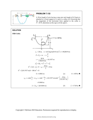 Copyright © McGraw-Hill Education. Permission required for reproduction or display.
PROBLEM 7.132
A 20-m length of wire having a mass per unit length of 0.2 kg/m is
attached to a fixed support at A and to a collar at B. Knowing that
the magnitude of the horizontal force applied to the collar is
P  20 N, determine (a) the sag h, (b) the span L.
SOLUTION
FBD Cable:
2
0
2 2 2 2
2 2
2 2
20 m, (0.2 kg/m)(9.81m/s ) 1.96200 N/m
20 N
10.1937 m
1.9620 N/m
( )
20 m
2 0 10 m
2
2(10.1937 m) 100 m 0
T
B B B
B B
s w
P
P T wc c
w
c
y h c c s
h ch s s
h h
  
  
 
   
    
  
4.0861m
h  (a) 4.09 m
h  
1 1 10 m
sinh sinh (10.1937 m)sinh
10.1937 m
A B
B B
x s
s c x c
c c
   
     
 
8.8468 m

2 2(8.8468 m)
B
L x
  (b) 17.69 m
L  
www.elsolucionario.org
 